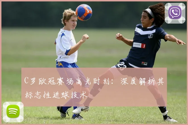 C罗欧冠赛场高光时刻：深度解析其标志性进球技术