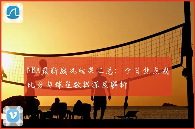 NBA最新战况结果汇总：今日焦点战比分与球星数据深度解析