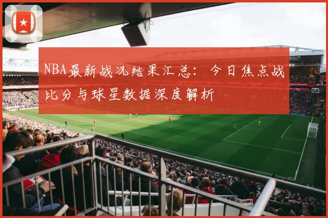 NBA最新战况结果汇总：今日焦点战比分与球星数据深度解析
