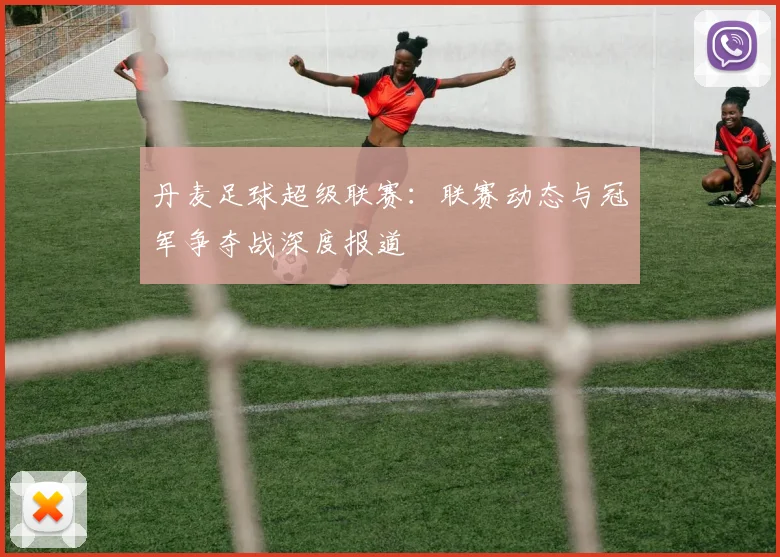 丹麦足球超级联赛：联赛动态与冠军争夺战深度报道