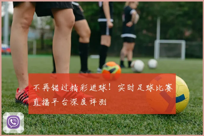 不再错过精彩进球！实时足球比赛直播平台深度评测