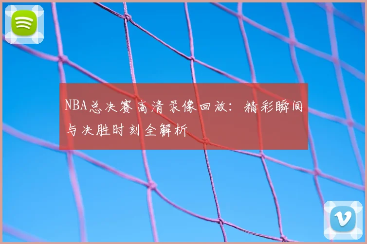 NBA总决赛高清录像回放：精彩瞬间与决胜时刻全解析
