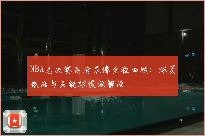 NBA总决赛高清录像全程回顾：球员数据与关键球慢放解读