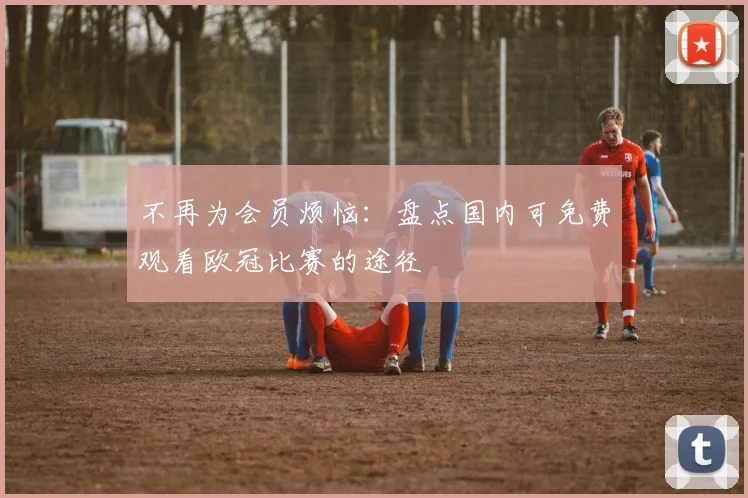 不再为会员烦恼：盘点国内可免费观看欧冠比赛的途径