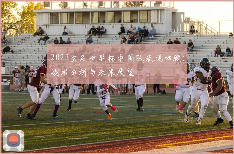 2023女足世界杯中国队表现回顾：战术分析与未来展望