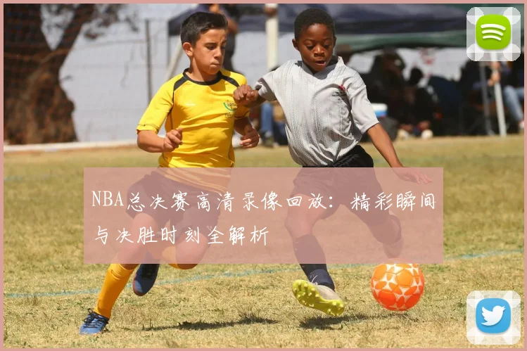 NBA总决赛高清录像回放：精彩瞬间与决胜时刻全解析