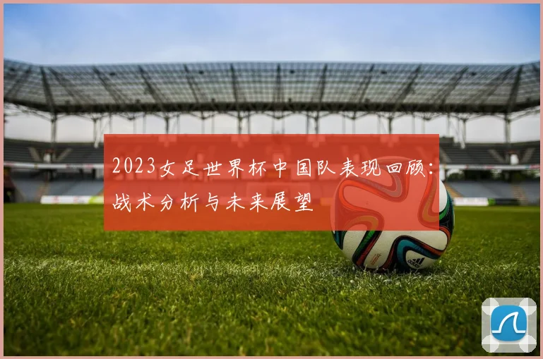 2023女足世界杯中国队表现回顾：战术分析与未来展望